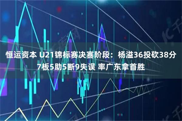 恒运资本 U21锦标赛决赛阶段：杨溢36投砍38分7板5助5断9失误 率广东拿首胜