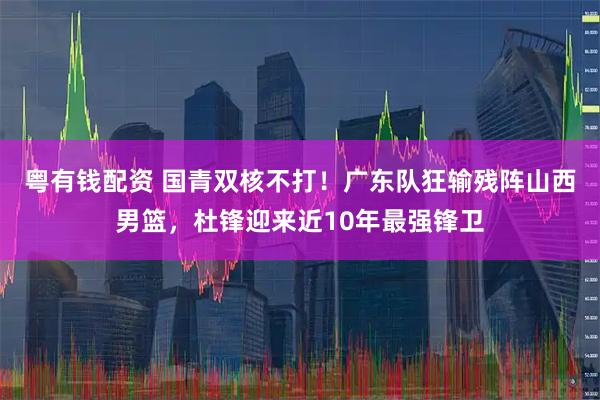 粤有钱配资 国青双核不打！广东队狂输残阵山西男篮，杜锋迎来近10年最强锋卫