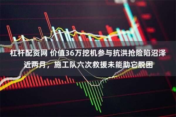 杠杆配资网 价值36万挖机参与抗洪抢险陷沼泽近两月，施工队六次救援未能助它脱困