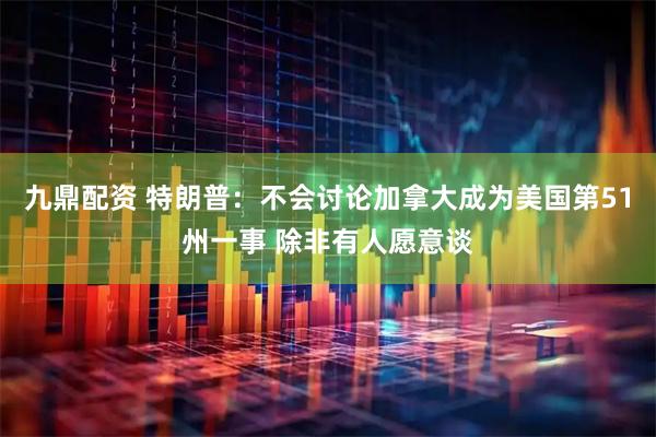 九鼎配资 特朗普：不会讨论加拿大成为美国第51州一事 除非有人愿意谈