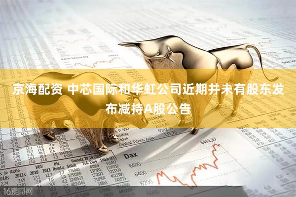 京海配资 中芯国际和华虹公司近期并未有股东发布减持A股公告