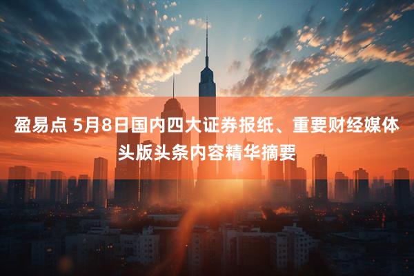 盈易点 5月8日国内四大证券报纸、重要财经媒体头版头条内容精华摘要