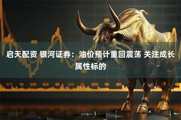 启天配资 银河证券：油价预计重回震荡 关注成长属性标的