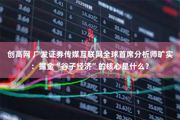创高网 广发证券传媒互联网全球首席分析师旷实：掘金“谷子经济”的核心是什么？