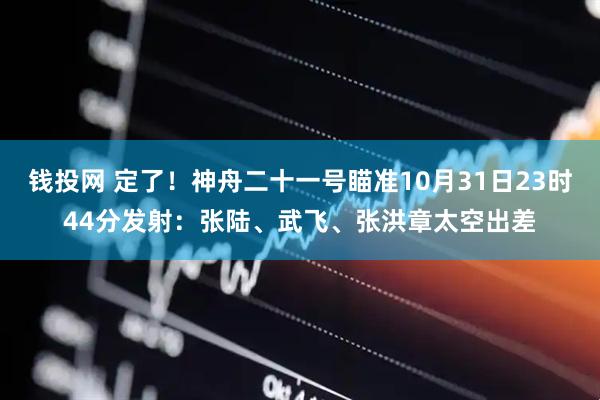 钱投网 定了！神舟二十一号瞄准10月31日23时44分发射：张陆、武飞、张洪章太空出差