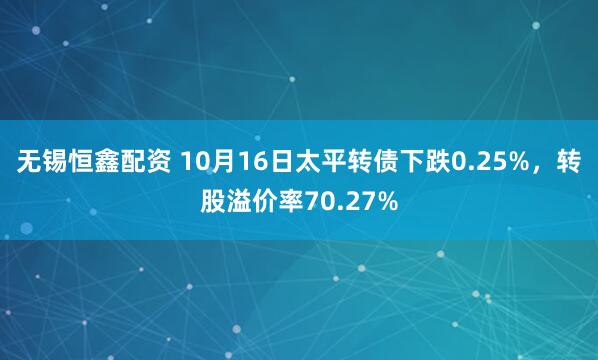 无锡恒鑫配资 10月16日太平转债下跌0.25%，转股溢价率70.27%