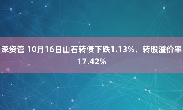 深资管 10月16日山石转债下跌1.13%，转股溢价率17.42%