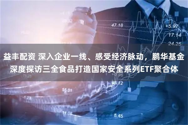 益丰配资 深入企业一线、感受经济脉动，鹏华基金深度探访三全食品打造国家安全系列ETF聚合体