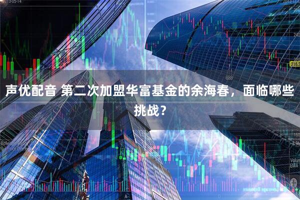 声优配音 第二次加盟华富基金的余海春，面临哪些挑战？