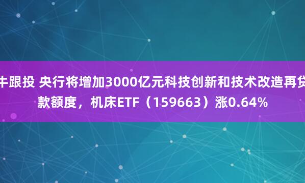 牛跟投 央行将增加3000亿元科技创新和技术改造再贷款额度，机床ETF（159663）涨0.64%