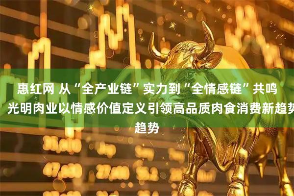 惠红网 从“全产业链”实力到“全情感链”共鸣，光明肉业以情感价值定义引领高品质肉食消费新趋势