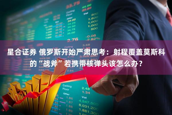 星合证券 俄罗斯开始严肃思考：射程覆盖莫斯科的“战斧”若携带核弹头该怎么办？