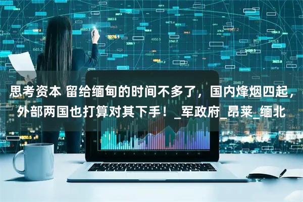 思考资本 留给缅甸的时间不多了，国内烽烟四起，外部两国也打算对其下手！_军政府_昂莱_缅北