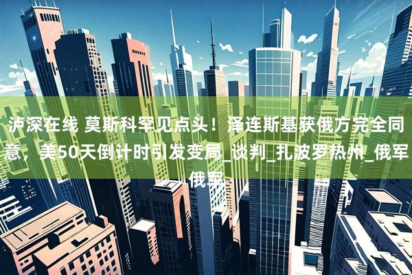 泸深在线 莫斯科罕见点头！泽连斯基获俄方完全同意，美50天倒计时引发变局_谈判_扎波罗热州_俄军