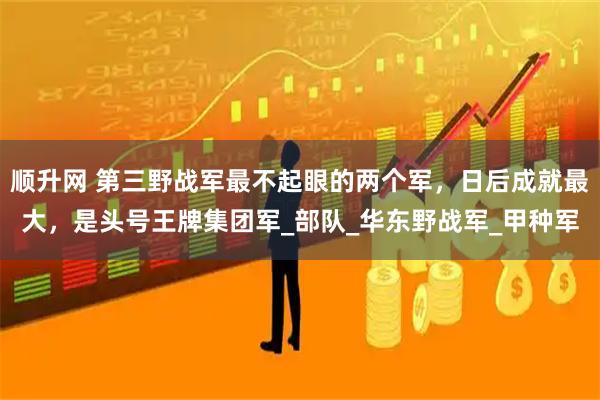 顺升网 第三野战军最不起眼的两个军，日后成就最大，是头号王牌集团军_部队_华东野战军_甲种军